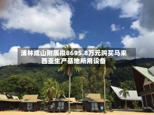 浦林成山附属拟8695.8万元购买马来西亚生产基地所用设备
