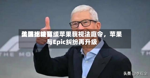 美国比较高法院拒绝暂缓苹果藐视法庭令，苹果与Epic纠纷再升级