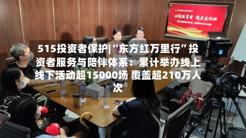 515投资者保护|“东方红万里行”投资者服务与陪伴体系：累计举办线上线下活动超15000场 覆盖超210万人次