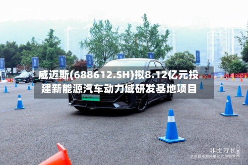 威迈斯(688612.SH)拟8.12亿元投建新能源汽车动力域研发基地项目