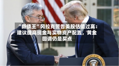 “新债王”冈拉克警告美股估值过高：建议提高现金与实物资产配置，黄金回调仍是买点